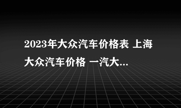 2023年大众汽车价格表 上海大众汽车价格 一汽大众所有车型价格