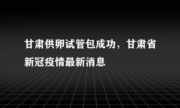 甘肃供卵试管包成功，甘肃省新冠疫情最新消息