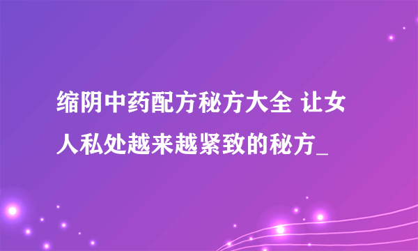 缩阴中药配方秘方大全 让女人私处越来越紧致的秘方_