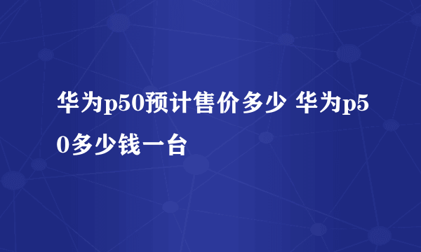 华为p50预计售价多少 华为p50多少钱一台