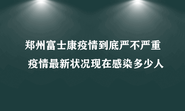 郑州富士康疫情到底严不严重 疫情最新状况现在感染多少人