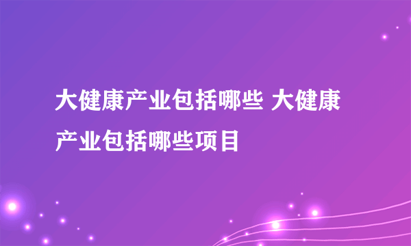 大健康产业包括哪些 大健康产业包括哪些项目