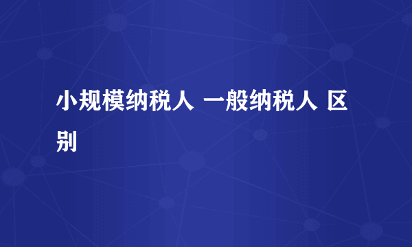 小规模纳税人 一般纳税人 区别