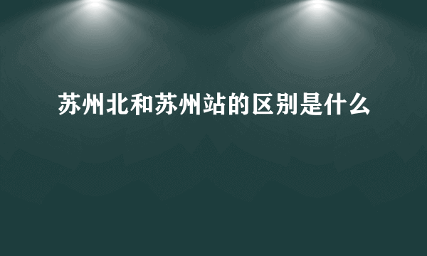 苏州北和苏州站的区别是什么