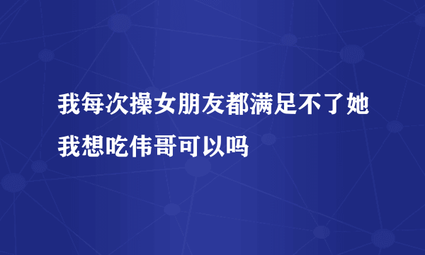 我每次操女朋友都满足不了她我想吃伟哥可以吗