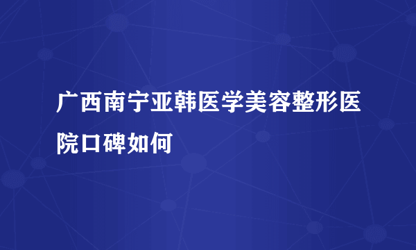 广西南宁亚韩医学美容整形医院口碑如何