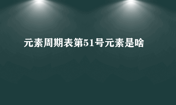 元素周期表第51号元素是啥