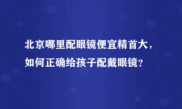 北京哪里配眼镜便宜精首大，如何正确给孩子配戴眼镜？