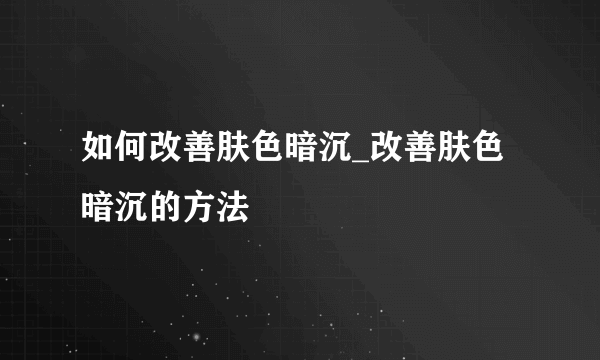 如何改善肤色暗沉_改善肤色暗沉的方法