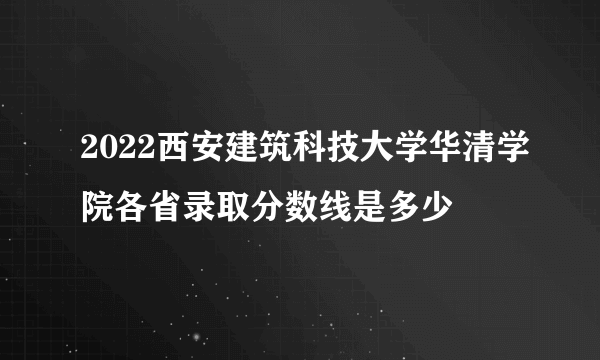 2022西安建筑科技大学华清学院各省录取分数线是多少