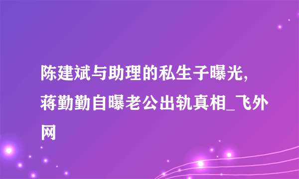 陈建斌与助理的私生子曝光,蒋勤勤自曝老公出轨真相_飞外网