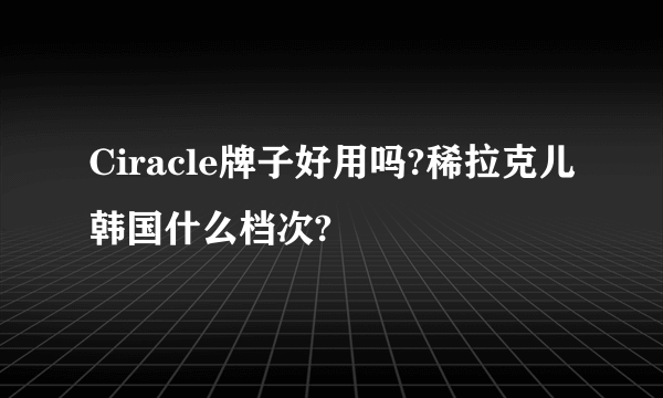 Ciracle牌子好用吗?稀拉克儿韩国什么档次?