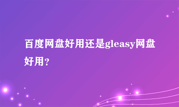 百度网盘好用还是gleasy网盘好用？