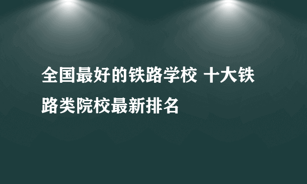 全国最好的铁路学校 十大铁路类院校最新排名