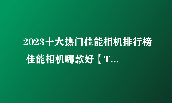 2023十大热门佳能相机排行榜 佳能相机哪款好【TOP榜】