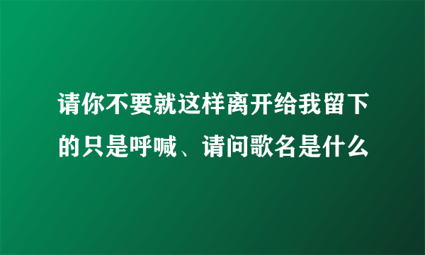 请你不要就这样离开给我留下的只是呼喊、请问歌名是什么