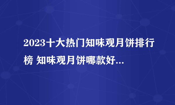 2023十大热门知味观月饼排行榜 知味观月饼哪款好【TOP榜】