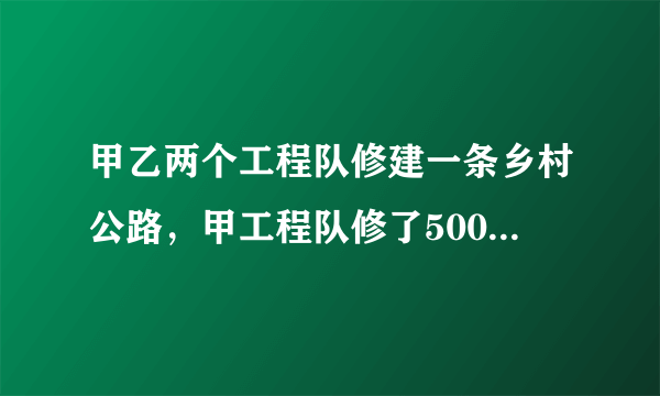 甲乙两个工程队修建一条乡村公路，甲工程队修了500米以后，乙工