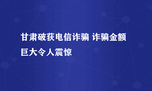 甘肃破获电信诈骗 诈骗金额巨大令人震惊