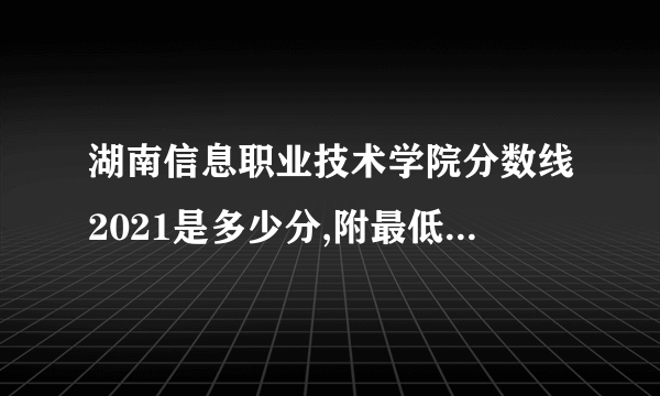 湖南信息职业技术学院分数线2021是多少分,附最低分和最低位次