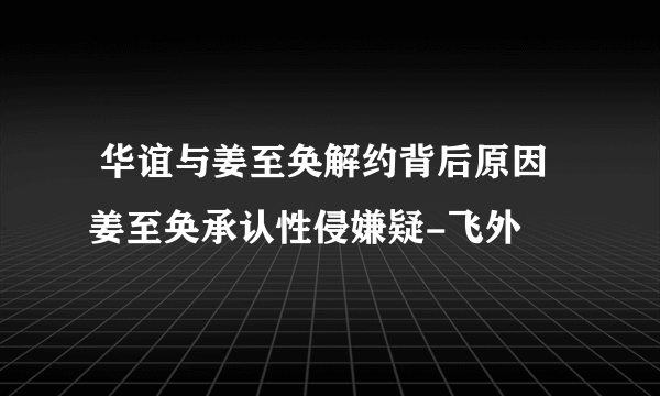  华谊与姜至奂解约背后原因 姜至奂承认性侵嫌疑-飞外