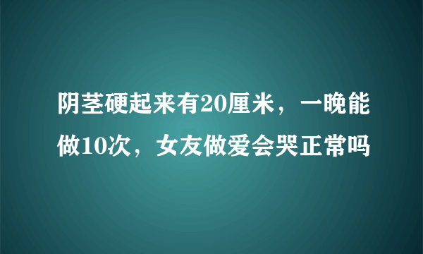 阴茎硬起来有20厘米，一晚能做10次，女友做爱会哭正常吗