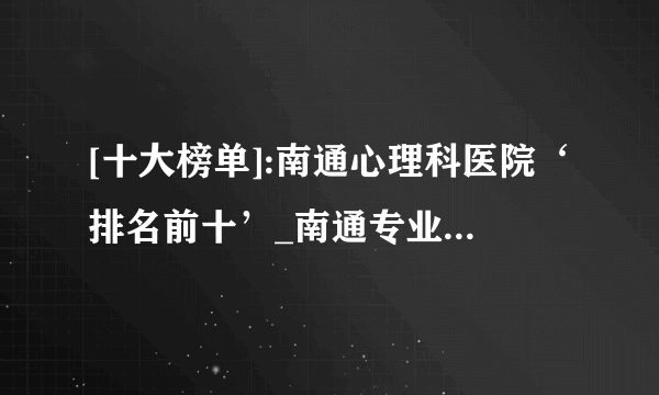 [十大榜单]:南通心理科医院‘排名前十’_南通专业心理咨询医院治疗心理疾病“专业汇聚”