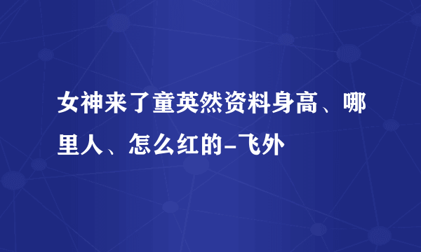 女神来了童英然资料身高、哪里人、怎么红的-飞外