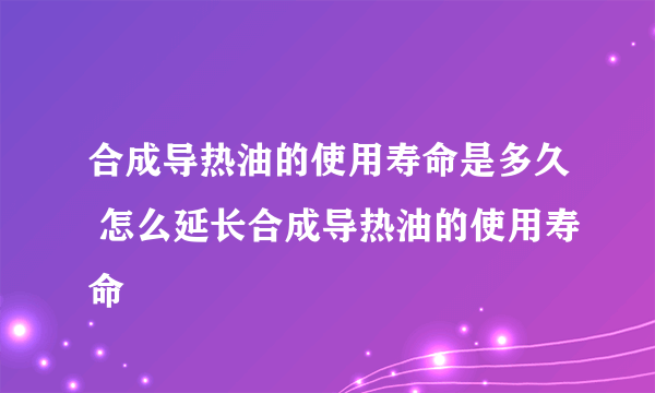 合成导热油的使用寿命是多久 怎么延长合成导热油的使用寿命