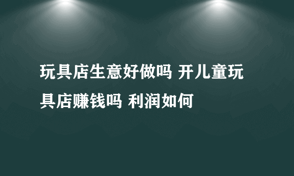 玩具店生意好做吗 开儿童玩具店赚钱吗 利润如何