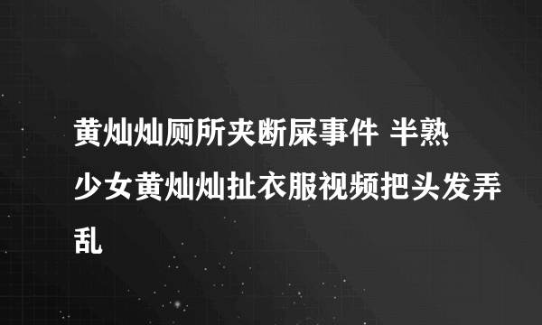 黄灿灿厕所夹断屎事件 半熟少女黄灿灿扯衣服视频把头发弄乱