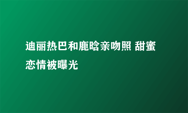 迪丽热巴和鹿晗亲吻照 甜蜜恋情被曝光