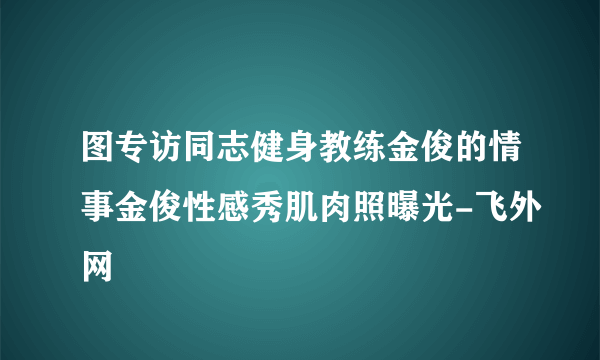 图专访同志健身教练金俊的情事金俊性感秀肌肉照曝光-飞外网