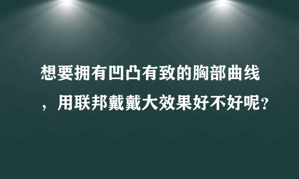 想要拥有凹凸有致的胸部曲线，用联邦戴戴大效果好不好呢？