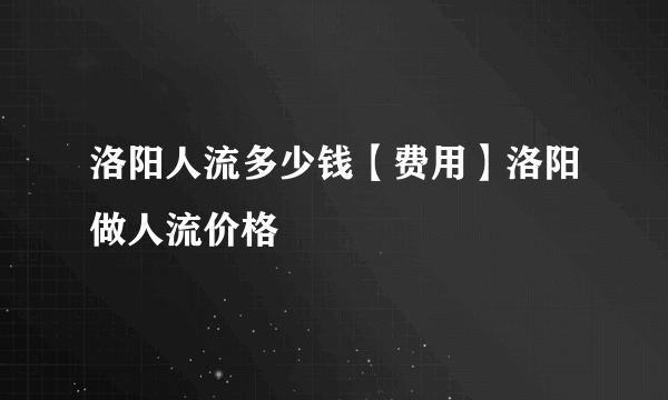 洛阳人流多少钱【费用】洛阳做人流价格