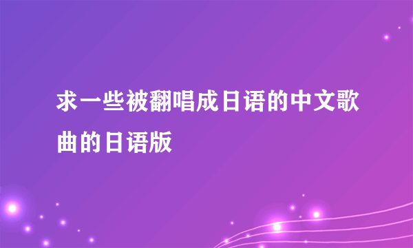 求一些被翻唱成日语的中文歌曲的日语版