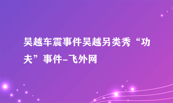 吴越车震事件吴越另类秀“功夫”事件-飞外网