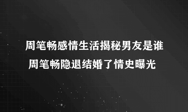 周笔畅感情生活揭秘男友是谁 周笔畅隐退结婚了情史曝光