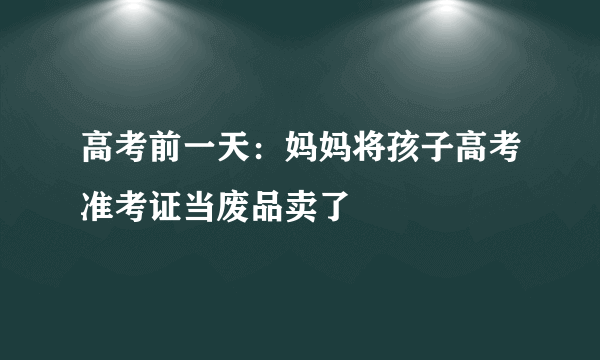 高考前一天：妈妈将孩子高考准考证当废品卖了