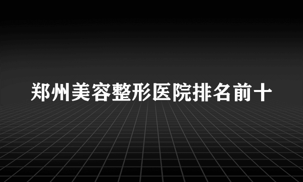 郑州美容整形医院排名前十