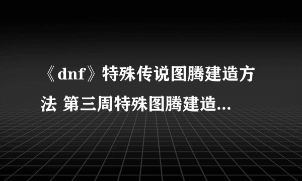 《dnf》特殊传说图腾建造方法 第三周特殊图腾建造顺序一览