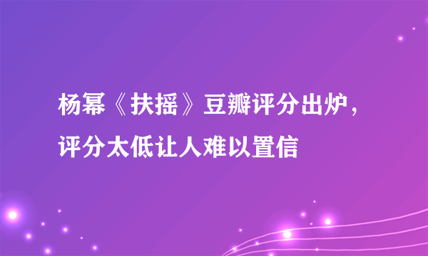 杨幂《扶摇》豆瓣评分出炉，评分太低让人难以置信