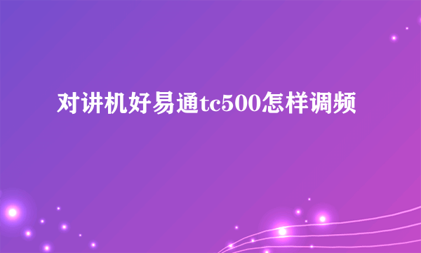 对讲机好易通tc500怎样调频