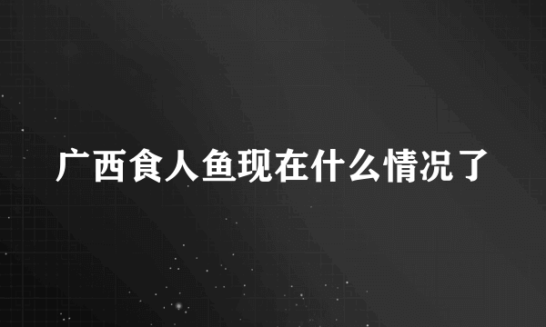 广西食人鱼现在什么情况了