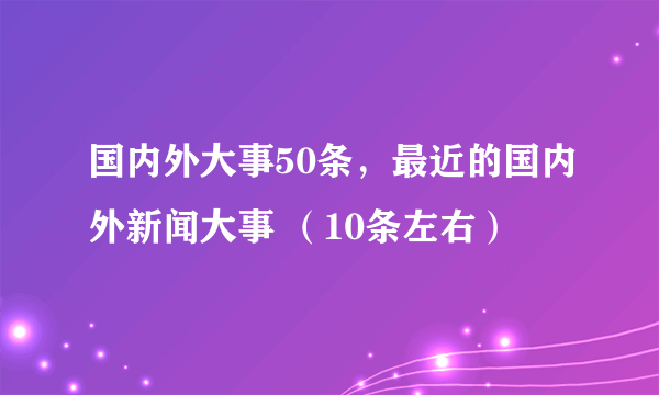 国内外大事50条，最近的国内外新闻大事 （10条左右）