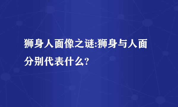 狮身人面像之谜:狮身与人面分别代表什么?