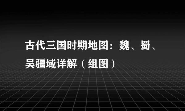 古代三国时期地图：魏、蜀、吴疆域详解（组图）