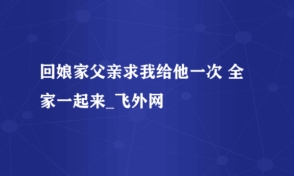 回娘家父亲求我给他一次 全家一起来_飞外网