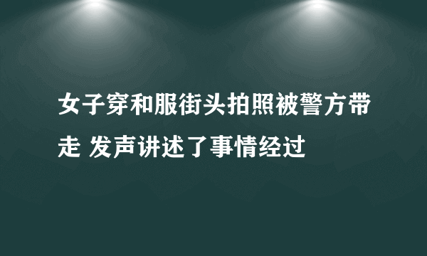 女子穿和服街头拍照被警方带走 发声讲述了事情经过