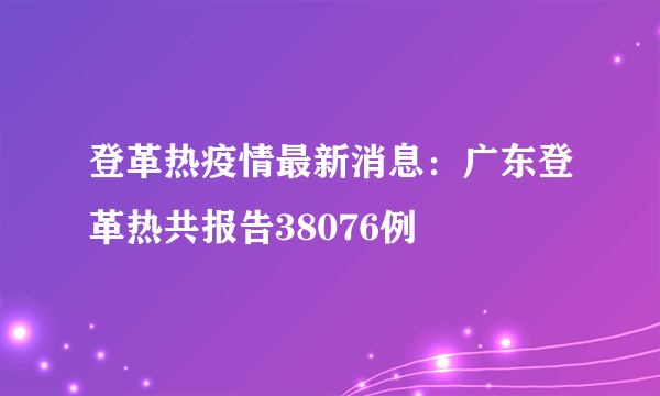 登革热疫情最新消息：广东登革热共报告38076例